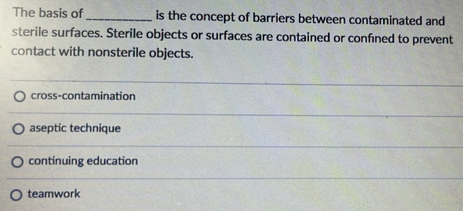 The basis of_ is the concept of barriers between contaminated and
sterile surfaces. Sterile objects or surfaces are contained or confined to prevent
contact with nonsterile objects.
cross-contamination
aseptic technique
continuing education
teamwork