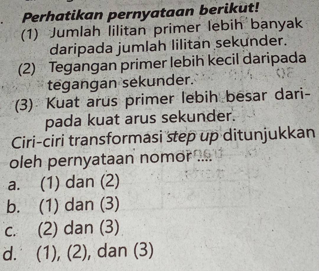 Perhatikan pernyataan berikut!
(1) Jumlah lilitan primer lebih banyak
daripada jumlah lilitan sekunder.
(2) Tegangan primer lebih kecil daripada
tegangan sekunder.
(3) Kuat arus primer lebih besar dari-
pada kuat arus sekunder.
Ciri-ciri transformasi step up ditunjukkan
oleh pernyataan nomor .
a. (1) dan (2)
b. (1) dan (3)
c. (2) dan (3)
d. (1), (2), dan (3)