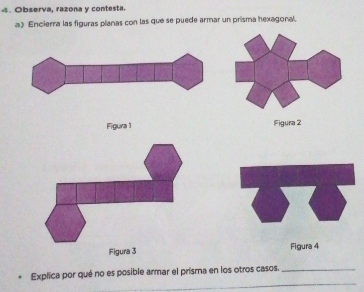 Observa, razona y contesta. 
a) Encierra las figuras planas con las que se puede armar un prisma hexagonal. 
Figura 1 Figura 2 
Figura 3 Figura 4 
_ 
Explica por qué no es posible armar el prisma en los otros casos._