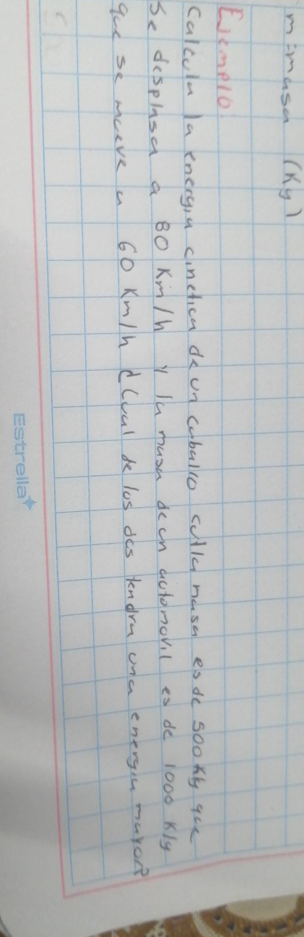 mimusa (Ky) 
Etmelo 
Calcula la energ,a cinefica de un caballo culld mesa es de sookly qce 
Sedesplasa a BO Km/h Y Ih mush dech actomov l es de 1000 kly
ge se mave a 60 Km/h dCval de los des kendrn ona energin maron?