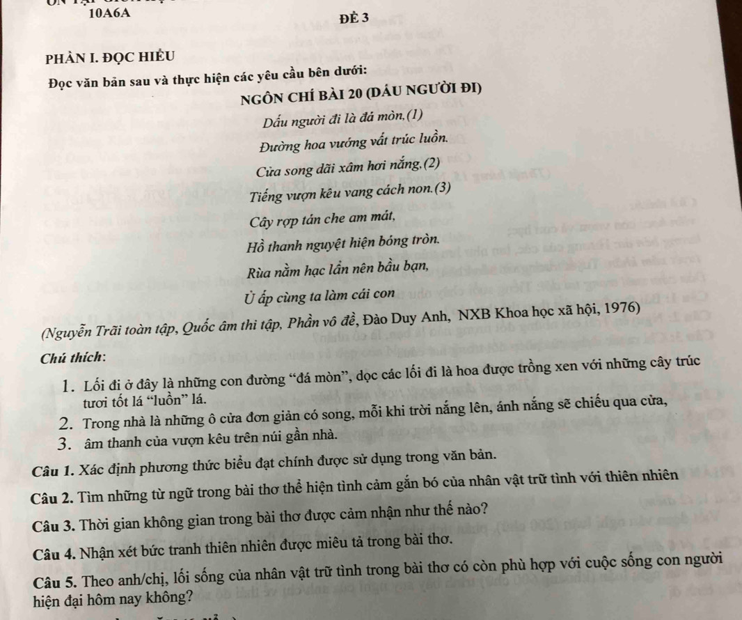 10A6A Đè 3
PHÀN I. ĐQC HIÉU
Đọc văn bản sau và thực hiện các yêu cầu bên dưới:
ngÔN ChÍ bài 20 (dáu người đi)
Dấu người đi là đá mòn,(1)
Đường hoa vướng vất trúc luồn.
Cửa song dãi xâm hơi nắng,(2)
Tiếng vượn kêu vang cách non.(3)
Cây rợp tán che am mát,
Hồ thanh nguyệt hiện bóng tròn.
Rùa nằm hạc lần nên bầu bạn,
Ủ ấp cùng ta làm cái con
(Nguyễn Trãi toàn tập, Quốc âm thi tập, Phần vô đề, Đào Duy Anh, NXB Khoa học xã hội, 1976)
Chú thích:
1. Lối đị ở đây là những con đường “đá mòn”, dọc các lối đi là hoa được trồng xen với những cây trúc
tươi tốt lá “luồn” lá.
2. Trong nhà là những ô cửa đơn giản có song, mỗi khi trời nắng lên, ánh nắng sẽ chiếu qua cửa,
3. âm thanh của vượn kêu trên núi gần nhà.
Câu 1. Xác định phương thức biểu đạt chính được sử dụng trong văn bản.
Câu 2. Tìm những từ ngữ trong bài thơ thể hiện tình cảm gắn bó của nhân vật trữ tình với thiên nhiên
Câu 3. Thời gian không gian trong bài thơ được cảm nhận như thế nào?
Câu 4. Nhận xét bức tranh thiên nhiên được miêu tả trong bài thơ.
Câu 5. Theo anh/chị, lối sống của nhân vật trữ tình trong bài thơ có còn phù hợp với cuộc sống con người
hiện đại hôm nay không?