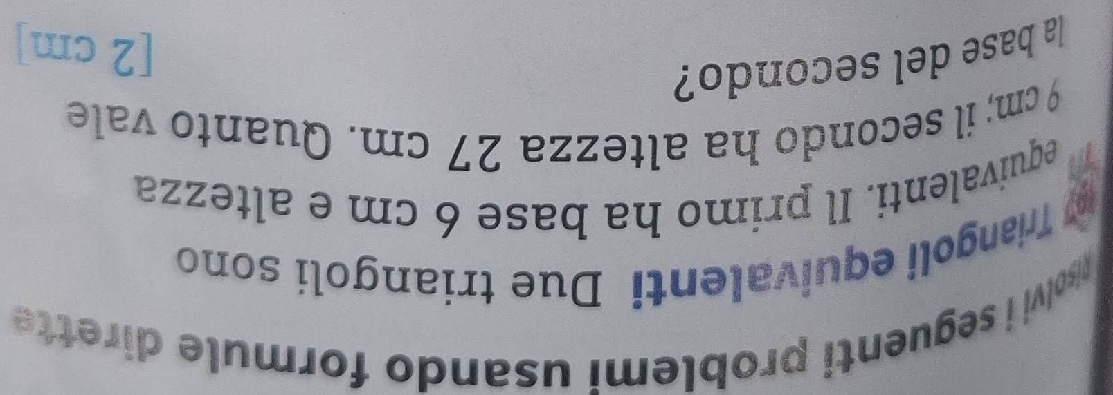 usolvi i seguenti problemi usando formule dirette 
* Triangoli equivalenti Due triangoli sono 
equivalenti. Il primo ha base 6 cm e altezza
9 cm; il secondo ha altezza 27 cm. Quanto vale 
la base del secondo?
[2 cm]