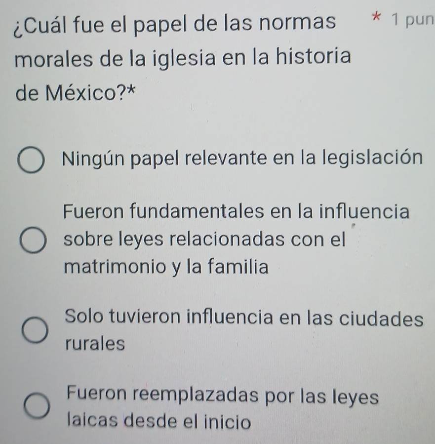 ¿Cuál fue el papel de las normas * 1 pun
morales de la iglesia en la historia
de México?*
Ningún papel relevante en la legislación
Fueron fundamentales en la influencia
sobre leyes relacionadas con el
matrimonio y la familia
Solo tuvieron influencia en las ciudades
rurales
Fueron reemplazadas por las leyes
laicas desde el inicio