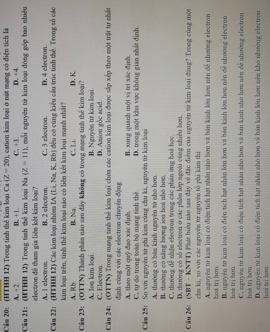 (HTHH 12) Trong tinh thể kim loại Ca(Z=20) , cation kim loại ở nút mạng có điện tích là
A. +2. B. +1. C. +3. D. +4.
Câu 21: (HTHH 12) Trong tinh thể kim loại Na(Z=11) , mỗi nguyên tử kim loại đóng góp bao nhiêu
electron đề tham gia liên kết kim loại?
A. 1 electron. B. 2 electron. C. 3 electron. D. 4 electron.
Câu 22: (HTHH 12) Các kim loại nhóm IA (Li, Na, K, Rb) đều có cùng kiểu cấu trúc tinh thể. Trong số các
kim loại trên, tinh thể kim loại nào có liên kết kim loại mạnh nhất?
A. Rb. B. Na. C. Li. D. K.
Câu 23: (OTTN) Thành phần nào sau đây không có trong mạng tinh thể kim loại?
A. Ion kim loại. B. Nguyên tử kim loại.
C. Electron. D. Anion gốc acid.
Câu 24: (OTTN) Trong mạng tinh thể kim loại chứa các cation kim loại được sắp xếp theo một trật tự nhất
định cùng với các electron chuyền động
A. theo một quỹ đạo xác định. B. xung quanh một vị trí xác định.
C. tự do trong toản bộ mạng tinh thể. D. trong một khu vực không gian nhất định.
Câu 25: So với nguyên tử phi kim cùng chu kì, nguyên tử kim loại
A. thường có bán kính nguyên tử nhỏ hơn.
B. thường có năng lượng ion hoá nhỏ hơn.
C. thường dễ nhận electron trong các phản ứng hoá học.
D. thường có số electron ở các phân lớp ngoài cùng nhiều hơn.
Câu 26: (SBT - KNTT) Phát biểu nào sau đây về đặc điểm của nguyên tử kim loại đúng? Trong cùng một
chu kì, so với các nguyên tử nguyên tổ phi kim thì
A. nguyên tử kim loại có điện tích hạt nhân nhỏ hơn và bán kính lớn hơn nên dễ nhường electron
hoá trị hơn.
B. nguyên tử kim loại có điện tích hạt nhân lớn hơn và bán kính lớn hơn nên dễ nhường electron
hoá trị hơn.
C. nguyên tử kim loại có điện tích hạt nhân nhỏ hơn và bán kính nhỏ hơn nên dễ nhường electron
hoá trị hơn.
D. nguyên tử kim loại có điện tích hạt nhân nhỏ hơn và bán kính lớn hơn nên khỏ nhường electron
hoá tri hơn.