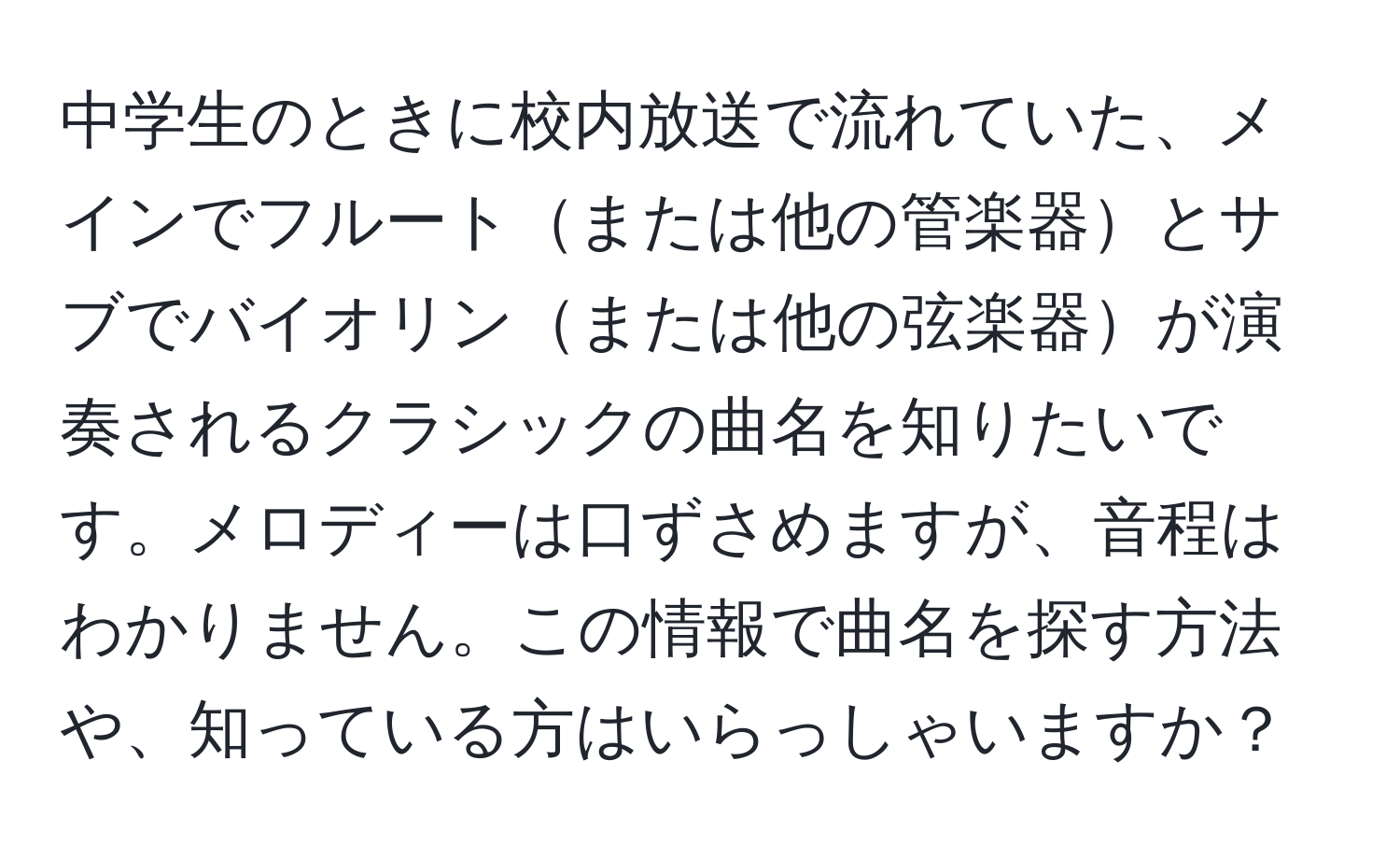 中学生のときに校内放送で流れていた、メインでフルートまたは他の管楽器とサブでバイオリンまたは他の弦楽器が演奏されるクラシックの曲名を知りたいです。メロディーは口ずさめますが、音程はわかりません。この情報で曲名を探す方法や、知っている方はいらっしゃいますか？