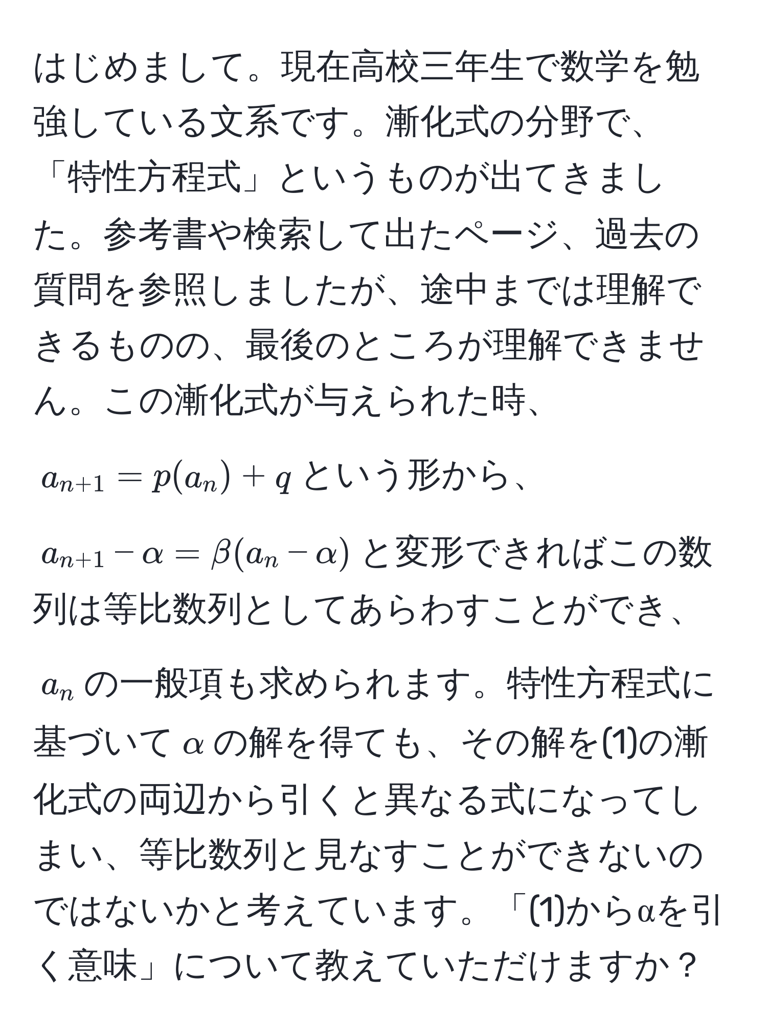 はじめまして。現在高校三年生で数学を勉強している文系です。漸化式の分野で、「特性方程式」というものが出てきました。参考書や検索して出たページ、過去の質問を参照しましたが、途中までは理解できるものの、最後のところが理解できません。この漸化式が与えられた時、$a_n+1 = p(a_n) + q$という形から、$a_n+1 - alpha = beta(a_n - alpha)$と変形できればこの数列は等比数列としてあらわすことができ、$a_n$の一般項も求められます。特性方程式に基づいて$alpha$の解を得ても、その解を(1)の漸化式の両辺から引くと異なる式になってしまい、等比数列と見なすことができないのではないかと考えています。「(1)からαを引く意味」について教えていただけますか？