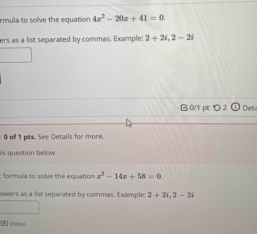 rmula to solve the equation 4x^2-20x+41=0. 
ers as a list separated by commas. Example: 2+2i, 2-2i
0/1 pt つ 2 ⓘ Deta 
: 0 of 1 pts. See Details for more. 
is question below 
formula to solve the equation x^2-14x+58=0. 
swers as a list separated by commas. Example: 2+2i, 2-2i
Video