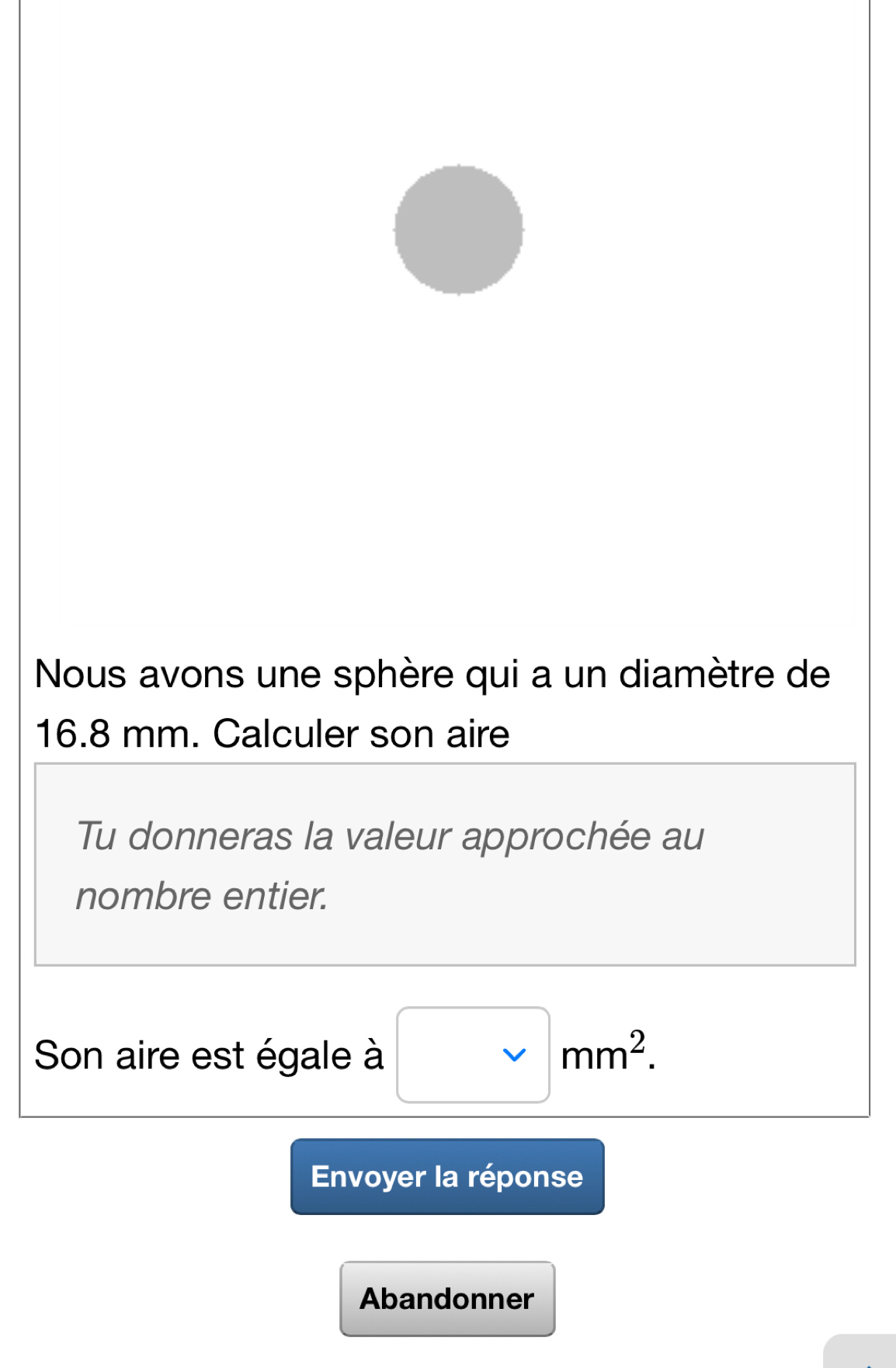 Nous avons une sphère qui a un diamètre de
16.8 mm. Calculer son aire 
Tu donneras la valeur approchée au 
nombre entier. 
Son aire est égale à □ mm^2. 
Envoyer la réponse 
Abandonner