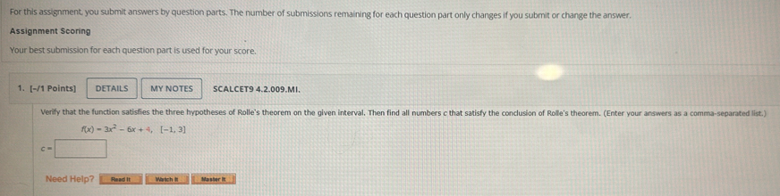 For this assignment, you submit answers by question parts. The number of submissions remaining for each question part only changes if you submit or change the answer. 
Assignment Scoring 
Your best submission for each question part is used for your score. 
1. [-/1 Points] DETAILS MY NOTES SCALCET9 4.2.009.MI. 
Verify that the function satisfies the three hypotheses of Rolle's theorem on the given interval. Then find all numbers c that satisfy the conclusion of Rolle's theorem. (Enter your answers as a comma-separated list.)
f(x)=3x^2-6x+4,[-1,3]
c=□
Need Help? Read It Wartch IIt Master It