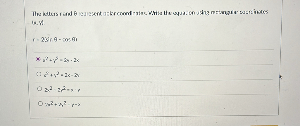 The letters r and θ represent polar coordinates. Write the equation using rectangular coordinates
(x,y).
r=2(sin θ -cos θ )
x^2+y^2=2y-2x
x^2+y^2=2x-2y
2x^2+2y^2=x-y
2x^2+2y^2=y-x