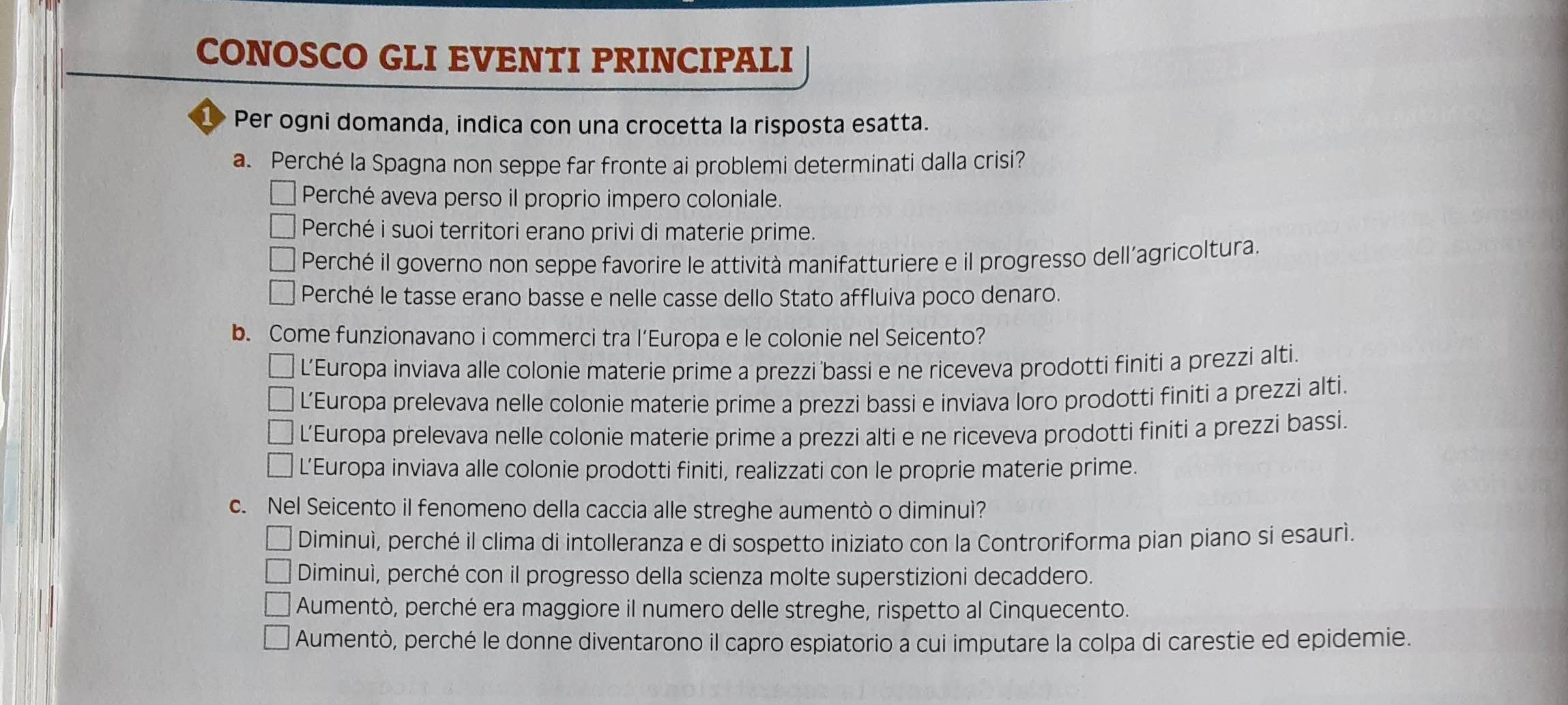 CONOSCO GLI EVENTI PRINCIPALI
Per ogni domanda, indica con una crocetta la risposta esatta.
a. Perché la Spagna non seppe far fronte ai problemi determinati dalla crisi?
Perché aveva perso il proprio impero coloniale.
Perché i suoi territori erano privi di materie prime.
Perché il governo non seppe favorire le attività manifatturiere e il progresso dell’agricoltura.
Perché le tasse erano basse e nelle casse dello Stato affluiva poco denaro.
b. Come funzionavano i commerci tra l’Europa e le colonie nel Seicento?
L’Europa inviava alle colonie materie prime a prezzi bassi e ne riceveva prodotti finiti a prezzi alti.
L’Europa prelevava nelle colonie materie prime a prezzi bassi e inviava loro prodotti finiti a prezzi alti.
L’Europa prelevava nelle colonie materie prime a prezzi alti e ne riceveva prodotti finiti a prezzi bassi.
L’Europa inviava alle colonie prodotti finiti, realizzati con le proprie materie prime.
c. Nel Seicento il fenomeno della caccia alle streghe aumentò o diminuì?
Diminuì, perché il clima di intolleranza e di sospetto iniziato con la Controriforma pian piano si esaurì.
Diminuì, perché con il progresso della scienza molte superstizioni decaddero.
Aumentò, perché era maggiore il numero delle streghe, rispetto al Cinquecento.
Aumentò, perché le donne diventarono il capro espiatorio a cui imputare la colpa di carestie ed epidemie.