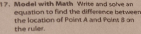 Model with Math Write and solve an 
equation to find the difference between 
the location of Point A and Point 8 on 
the ruler.