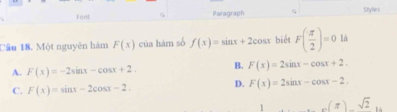 Font Paragraph G Styles
Cầu 18. Một nguyên hàm F(x) của hàm số f(x)=sin x+2cos x biết F( π /2 )=0 là
A. F(x)=-2sin x-cos x+2.
B. F(x)=2sin x-cos x+2.
C. F(x)=sin x-2cos x-2.
D. F(x)=2sin x-cos x-2. 
1 _n(π )_ sqrt(2) là