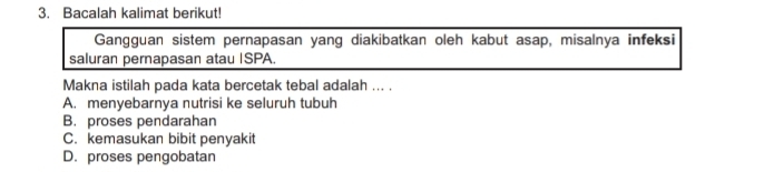 Bacalah kalimat berikut!
Gangguan sistem pernapasan yang diakibatkan oleh kabut asap, misalnya infeksi
saluran pernapasan atau ISPA.
Makna istilah pada kata bercetak tebal adalah ... .
A. menyebarnya nutrisi ke seluruh tubuh
B. proses pendarahan
C. kemasukan bibit penyakit
D. proses pengobatan