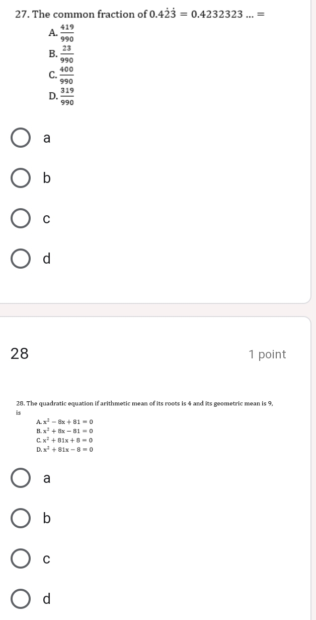 The common fraction of 0.4dot 2dot 3=0.4232323...=
A.  419/990 
B.  23/990 
C.  400/990 
D.  319/990 
a
b
C
d
28 1 point
28. The quadratic equation if arithmetic mean of its roots is 4 and its geometric mean is 9,
is
A. x^2-8x+81=0
B. x^2+8x-81=0
C. x^2+81x+8=0
D. x^2+81x-8=0
a
b
C
d