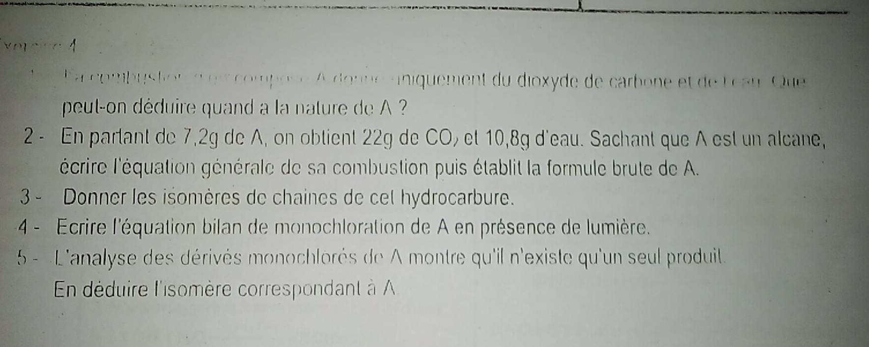 ombus to ompose A donne aniquement du dioxyde de carbone et de L eau Que 
peut-on déduire quand a la nature de A 
2 - En partant de 7, 2g de A, on obtient 22g de CO, et 10, 8g d'eau. Sachant que A est un alcane, 
'écrire l'équation générale de sa combustion puis établit la formule brute de A. 
3 - Donner les isomères de chaines de cel hydrocarbure. 
4 - Ecrire l'équation bilan de monochloration de A en présence de lumière. 
5 - L'analyse des dérivés monochlorés de A montre qu'il n'existe qu'un seul produit. 
En déduire l'somère correspondant à A