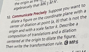 algebraically that the origin as the overleftrightarrow MN||overleftrightarrow MN. 
12. Communicate Precisely Suppose you want to 
dilate a figure on the coordinate plane with a 
center of dilation at point 
origin and with a scale factor k. Describe a (a,b) that is not the 
composition of translations and a dilation 
centered at the origin to dilate the figure. 
Then write the transformation rule. © MP.6