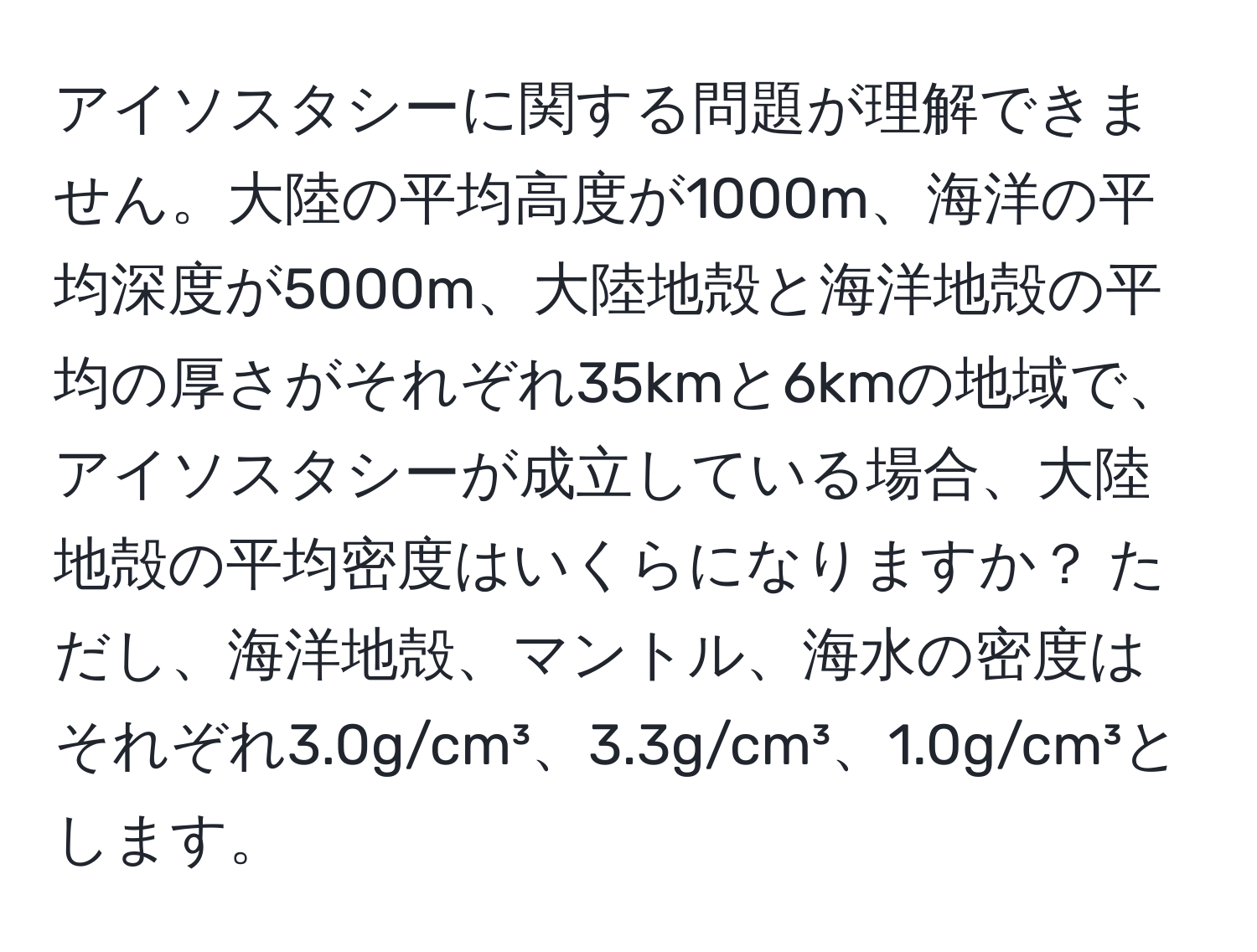 アイソスタシーに関する問題が理解できません。大陸の平均高度が1000m、海洋の平均深度が5000m、大陸地殻と海洋地殻の平均の厚さがそれぞれ35kmと6kmの地域で、アイソスタシーが成立している場合、大陸地殻の平均密度はいくらになりますか？ ただし、海洋地殻、マントル、海水の密度はそれぞれ3.0g/cm³、3.3g/cm³、1.0g/cm³とします。