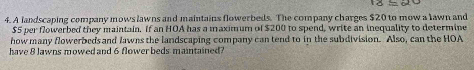 A landscaping company mows lawns and maintains flowerbeds. The company charges $20 to mow a lawn and
$5 per flowerbed they maintain. If an HOA has a maximum of $200 to spend, write an inequality to determine 
how many flowerbeds and lawns the landscaping company can tend to in the subdivision. Also, can the HOA 
have 8 lawns mowed and 6 flower beds maintained?