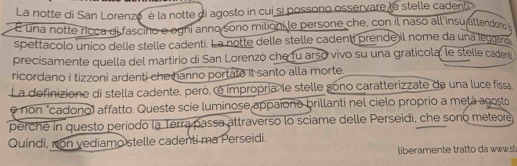 La notte di San Lorenzo è la notte di agosto in cui si possono osservare le stelle cadenti 
É una notte ricca di fascino e ogni anno sono milioni le persone che, con il naso all insu attendon 
spettacolo unico delle stelle cadenti. La notte delle stelle cadenti prende il nome da una leggeró 
precisamente quella del martirio di San Lorenzó che fu arso vivo su una graticola, le stelle cadero 
ricordano i tizzoni ardenti chemanno portate it santo alla morte. 
La definizione di stella cadente, però, é impropria le stelle gono caratterizzate da una luce fissa 
e non "cadono» affatto. Queste scie luminose appaiono brillanti nel cielo proprio a metá agosto 
perché in questo período la Terra passa attraverso lo sciame delle Perseidi, che sono metere 
Quindi, non vediamo stelle cadenti ma Perseidi. 
liberamente tratto da www.sb