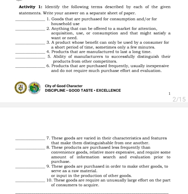 Activity 1: Identify the following terms described by each of the given 
statements. Write your answer on a separate sheet of paper. 
_1. Goods that are purchased for consumption and/or for 
household use 
_2. Anything that can be offered to a market for attention, 
acquisition, use, or consumption and that might satisfy a 
want or need. 
_3. A product whose benefit can only be used by a consumer for 
a short period of time, sometimes only a few minutes. 
_4. Products that are manufactured to last a long time. 
_5. Ability of manufacturers to successfully distinguish their 
products from other competitors. 
_6. Products that are purchased frequently, usually inexpensive 
and do not require much purchase effort and evaluation. 
City of Good Character 
8 DISCIPLINE • GOOD TASTE • EXCELLENCE 
1 
2/15 
_7. These goods are varied in their characteristics and features 
that make them distinguishable from one another. 
_8. These products are purchased less frequently than 
convenience goods, relative more expensive, and require some 
amount of information search and evaluation prior to 
purchase. 
_9. These goods are purchased in order to make other goods, to 
serve as a raw material. 
or input in the production of other goods. 
_10. These goods are require an unusually large effort on the part 
of consumers to acquire.