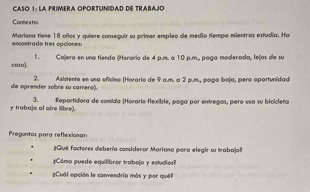 CASO 1: LA PRIMERA OPORTUNIDAD DE TRABAJO
Contexto:
Mariana tiene 18 años y quiere conseguir su primer empleo de medio tiempo mientras estudia. Ha
encontrado tres opciones:
1. Cajera en una tienda (Horario de 4 p.m. a 10 p.m., paga moderada, lejos de su
casa).
2. Asistente en una oficina (Horario de 9 a.m. a 2 p.m., paga baja, pero oportunidad
de aprender sobre su carrera).
3. Repartidora de comida (Horario flexible, paga por entregas, pero usa su bicicleta
y trabaja al aire libre).
Preguntas para reflexionar:
¿Qué factores debería considerar Mariana para elegir su trabajo?
¿Cómo puede equilibrar trabajo y estudios?
¿Cuál opción le convendría más y por qué?