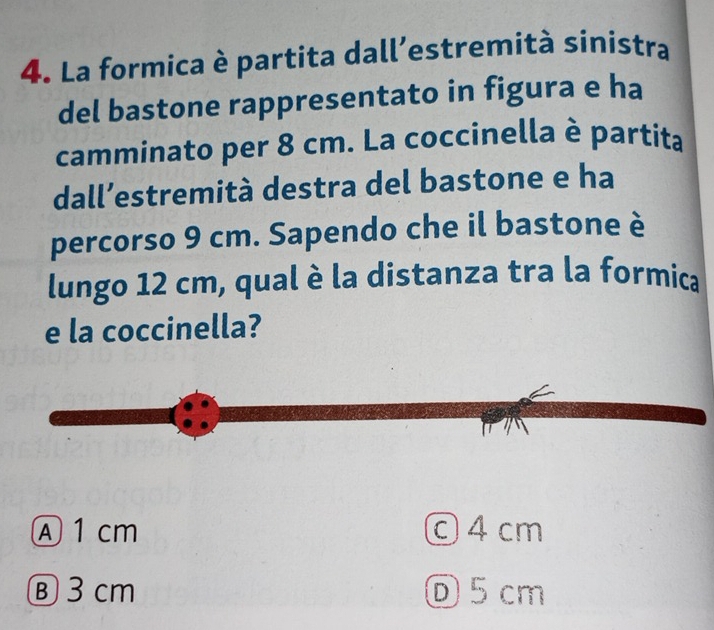 La formica è partita dall’estremità sinistra
del bastone rappresentato in figura e ha
camminato per 8 cm. La coccinella è partita
dall’estremità destra del bastone e ha
percorso 9 cm. Sapendo che il bastone è
lungo 12 cm, qual è la distanza tra la formica
e la coccinella?

Ⓐ 1 cm ©4 cm
Ⓑ 3 cm Ⓓ5cm