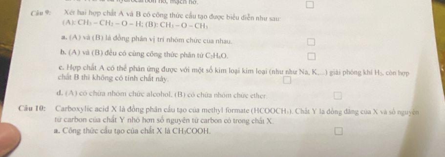 toon no, mạch ho.
Câu 9: Xét hai hợp chất A và B có công thức cầu tạo được biểu diễn như sau:
(A):CH_3-CH_2-O-H;(B):CH_3-O-CH_3
a. (A) và (B) là đồng phân vị trí nhóm chức của nhau.
b. (A) và (B) đều có cùng công thức phân tử C_2H_6O.
c. Hợp chất A có thể phản ứng được với một số kim loại kim loại (như như Na, K,...) giải phỏng khí H_2 , còn hợp
chất B thì không có tính chất này.
d. (A) có chứa nhóm chức alcohol. (B) có chứa nhóm chức ether.
Cầu 10: Carboxylic acid X là đồng phân cấu tạo của methyl formate (HCOOCH₃). Chất Y là đồng đăng của X và số nguyên
từ carbon của chất Y nhỏ hơn số nguyên tử carbon cỏ trong chất X.
a. Công thức cấu tạo của chất X là CH₃COOH.