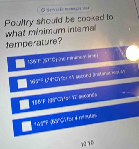 Servsafe manager test
Poultry should be cooked to
what minimum internal
temperature?
135°F (57°C) (no minimum time)
165°F (74°C) for ∠ 1 second (instantaneous)
155°F(68°C) for 17 seconds
145°F (63°C) for 4 minutes
10/10