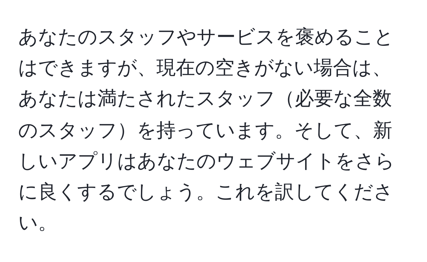 あなたのスタッフやサービスを褒めることはできますが、現在の空きがない場合は、あなたは満たされたスタッフ必要な全数のスタッフを持っています。そして、新しいアプリはあなたのウェブサイトをさらに良くするでしょう。これを訳してください。