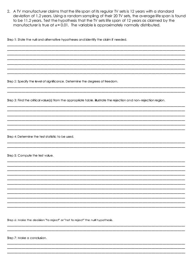 A TV manufacturer claims that the life span of its regular TV sets is 12 years with a standard 
deviation of 1.2 years. Using a random sampling of their 20 TV sets, the average life span is found 
to be 11.2 years. Test the hypothesis that the TV sets life span of 12 years as claimed by the 
manufacturer is true at alpha =0.01. The variable is approximately normally distributed. 
Step 1: State the null and alternative hypotheses and identify the claim if needed. 
_ 
_ 
_ 
_ 
_ 
_ 
_ 
Step 2: Specify the level of significance. Determine the degrees of freedom. 
_ 
_ 
Step 3: Find the critical value(s) from the appropriate table. illustrate the rejection and non- rejection region. 
_ 
_ 
_ 
_ 
_ 
_ 
Step 4: Determine the test statistic to be used, 
_ 
_ 
Step 5: Compute the test vallue. 
_ 
_ 
_ 
_ 
_ 
_ 
_ 
_ 
_ 
_ 
_ 
Step 6: Make the decision "to reject" or "not to reject" the null hypothesis. 
_ 
_ 
Step 7: Make a conclusion. 
_ 
_ 
_