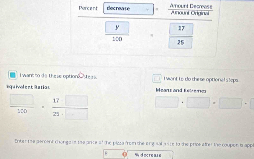 Percent decrease = Amount Decrease 
Amount Original
 □ y/100  □ = 17/25 
I want to do these options steps. I want to do these optional steps. 
Equivalent Ratios Means and Extremes
 □ /100 = 17· □ /25· □  
□ · □ =□ · □
Enter the percent change in the price of the pizza from the original price to the price after the coupon is appl
8 % decrease