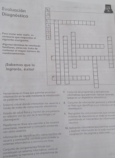 Evaluación 
Diagnóstica 
Para iniciar este vuelo, es necesario que respondas el 
siguiente crucigrama. 
Algunos términos te resultarán 
familiares, otros no; trata de 
contestar el mayor número de 
cuestionamientos. 
¡Sabemos que lo 
lograrás, éxito! 
Herramienta en línea que permi 
información en la web mediante la introducción informáticas que permiten realizar diversas 
de palabras clave. tareas en un dispositivo electrónico. 
Entorno virtual donde interactúan los usuarios a 8. Conjunto de información personal y activid 
través de redes de comunicación electrónica. en línea que identifican a un individuo en e 
ciberespacio. 
, Estado de salud física y mental de una persona . Red global de comunicaciones que conec 
en relación con su uso de la tecnología y el millones de dispositivos en todo el mundo 
ciberespacio. 
Plataforma en línea que permite a los usuarios recursos permitiendo el intercambio de informació 
10. Aplicación informática que permite acceo 
con otros usuarios. conectarse, interactuar y compartír contenido 
Información de identificación, como nombre de y explorar información en la web median 
usuario y contraseña, utilizada para acceder a visualización de páginas y sitios web. 
sistemas informáticos o servicios en línea, 
Conjunto de companentes físicos que 
constituyen un sistema informático, como el 
procesador, la memoría y los dispositivos de