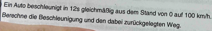 Ein Auto beschleunigt in 12s gleichmäßig aus dem Stand von 0 auf 100 km/h. 
Berechne die Beschleunigung und den dabei zurückgelegten Weg.