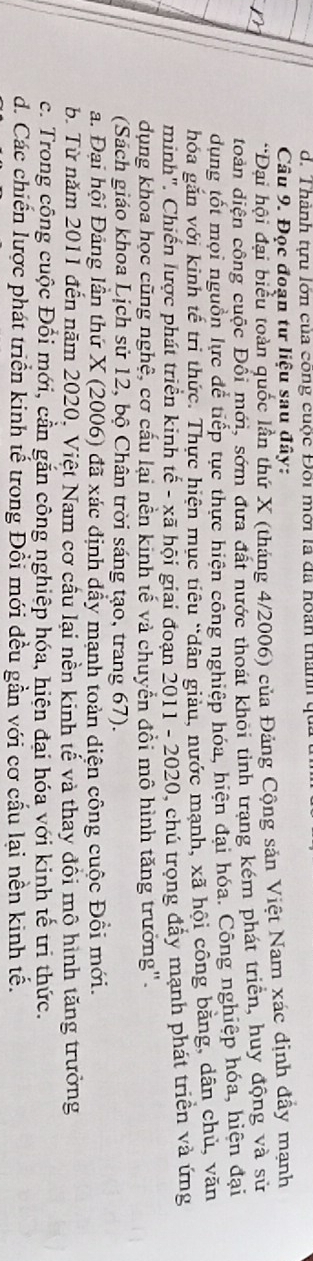 Thành tựu lớn của công cuộc Đôi mới là đã hoán thành q
Câu 9. Đọc đoạn tư liệu sau đây:
*Đại hội đại biểu toàn quốc lần thứ X (tháng 4/2006) của Đảng Cộng sản Việt Nam xác định đẩy mạnh
đoàn diện công cuộc Đổi mới, sớm đưa đất nước thoát khôi tỉnh trang kém phát triển, huy động và sử
dụng tốt mọi nguồn lực để tiếp tục thực hiện công nghiệp hóa, hiện đại hóa. Công nghiệp hóa, hiện đại
hóa gắn với kinh tế trì thức. Thực hiện mục tiêu "dân giau, nước mạnh, xã hội công băng, dân chủ, văn
minh". Chiến lược phát triển kinh tế - xã hội giai đoạn 2011 - 2020, chú trọng đẩy mạnh phát triển và ứng
dụng khoa học cũng nghệ, cơ cấu lại nền kinh tế và chuyển đồi mô hình tăng trưởng".
(Sách giáo khoa Lịch sử 12, bộ Chân trời sáng tạo, trang 67).
a. Đại hội Đảng lần thứ X (2006) đã xác định dẩy mạnh toàn diện công cuộc Đồi mới.
b. Từ năm 2011 đến năm 2020, Việt Nam cơ cầu lại nền kinh tế và thay đồi mô hình tăng trưởng
c. Trong cộng cuộc Đổi mới, cần gắn công nghiệp hóa, hiện đại hóa với kinh tế tri thức.
d. Các chiến lược phát triển kinh tế trong Đổi mới đều gần với cơ cấu lại nền kinh tế.