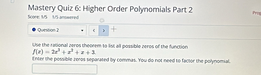 Mastery Quiz 6: Higher Order Polynomials Part 2 Prog 
Score: 1/5 1/5 answered 
Question 2 < > 
Use the rational zeros theorem to list all possible zeros of the function
f(x)=2x^3+x^2+x+3. 
Enter the possible zeros separated by commas. You do not need to factor the polynomial.