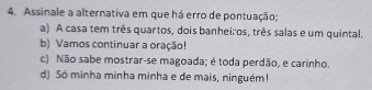 Assinale a alternativa em que há erro de pontuação;
a) A casa tem três quartos, dois banheiros, três salas e um quintal.
b) Vamos continuar a oração!
c) Não sabe mostrar-se magoada; é toda perdão, e carinho.
d) Só minha minha minha e de mais, ninguém!