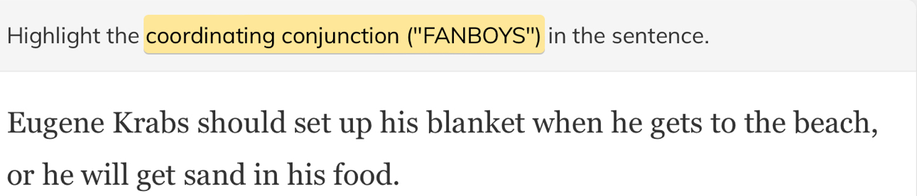 Highlight the coordinating conjunction ('' FANBOYS'') in the sentence. 
Eugene Krabs should set up his blanket when he gets to the beach, 
or he will get sand in his food.