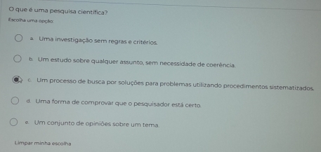 que é uma pesquisa científica?
Escolha uma opção:
Uma investigação sem regras e critérios.
b. Um estudo sobre qualquer assunto, sem necessidade de coerência
c. Um processo de busca por soluções para problemas utilizando procedimentos sistematizados.
d. Uma forma de comprovar que o pesquisador está certo.
e. Um conjunto de opiniões sobre um tema.
Limpar minha escolha