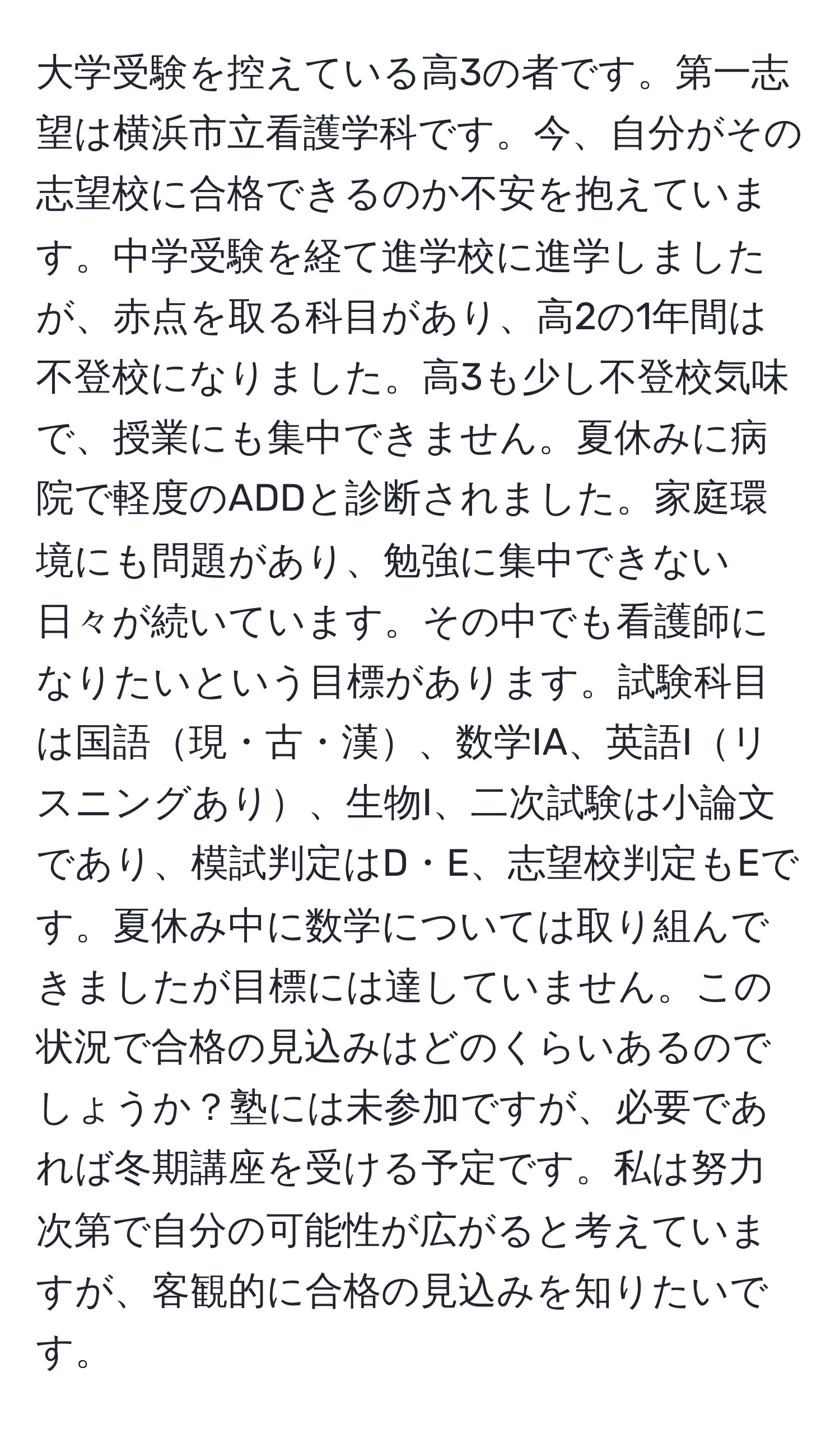 大学受験を控えている高3の者です。第一志望は横浜市立看護学科です。今、自分がその志望校に合格できるのか不安を抱えています。中学受験を経て進学校に進学しましたが、赤点を取る科目があり、高2の1年間は不登校になりました。高3も少し不登校気味で、授業にも集中できません。夏休みに病院で軽度のADDと診断されました。家庭環境にも問題があり、勉強に集中できない日々が続いています。その中でも看護師になりたいという目標があります。試験科目は国語現・古・漢、数学IA、英語Iリスニングあり、生物I、二次試験は小論文であり、模試判定はD・E、志望校判定もEです。夏休み中に数学については取り組んできましたが目標には達していません。この状況で合格の見込みはどのくらいあるのでしょうか？塾には未参加ですが、必要であれば冬期講座を受ける予定です。私は努力次第で自分の可能性が広がると考えていますが、客観的に合格の見込みを知りたいです。