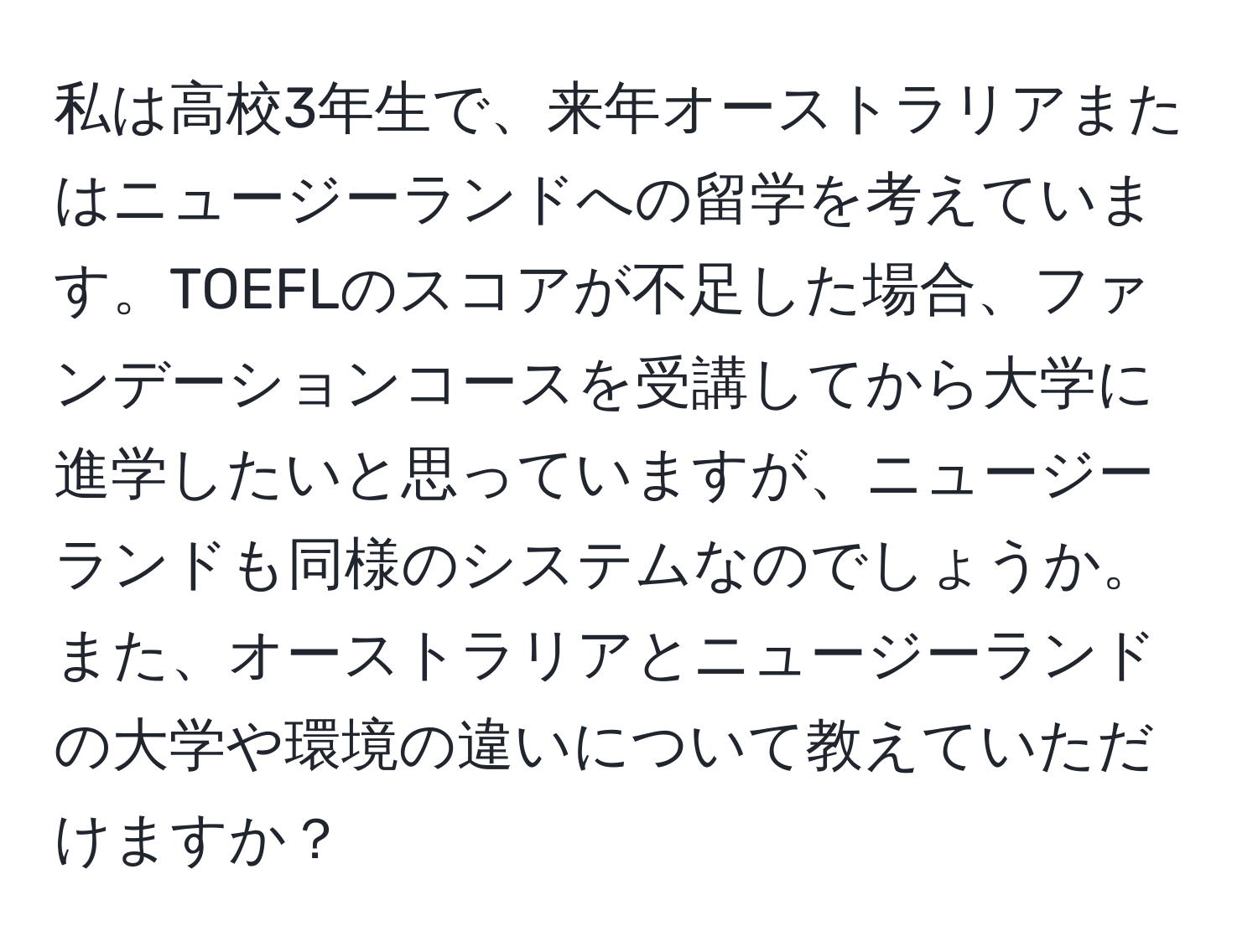 私は高校3年生で、来年オーストラリアまたはニュージーランドへの留学を考えています。TOEFLのスコアが不足した場合、ファンデーションコースを受講してから大学に進学したいと思っていますが、ニュージーランドも同様のシステムなのでしょうか。また、オーストラリアとニュージーランドの大学や環境の違いについて教えていただけますか？