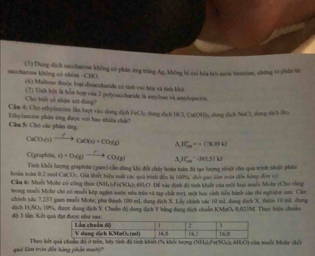 (5) Dung dịch saccharose không có phản ứng trắng Ag, không bị oxí hóa bởi nước bromine, chứng tổ phần tử
saccharose không có nhóm -CHO.
(6) Maltose thuộc loại disaccharide có tính oxi hóa và tính khứ.
(7) Tình bột là hỗn hợp của 2 polysaccharide là amylose và amylopectin.
Cho biết số nhận xét đúng?
Cầu 4: Cho ethylamine lần lượt vào dung dịch FeCh; dung dịch HCl; Cu(OH)-; dung dịch NaCl; dung dịch Br
Ethylamine phản ứng được với bao nhiêu chất?
* Câu 5: Cho các phản ứng:
CaCO_3(s)xrightarrow f°CaO(s)+CO_2(g)
△ _cH_(208)°=+178.49kJ
C(graphite,s)+O_2(g)xrightarrow fCO_2(g)
△ _rH_(298)°-393.5kJ
Tính khổi lượng graphite (gam) cần dùng khi đốt cháy hoàn toàn đủ tạo lượng nhiệt cho quá trình nhiệt phân
hoàn toàn 0 2m CaCO_3 4. Giả thiết hiệu suất các quả trình đều là 100%. (kết quả làm tròn đến hùng đơn vi)
Câu 6: Muối Mohr có công thức (NH_4)_2Fe(SO_4)_2.6H_2O 9. Để xác định độ tỉnh khiết của một loại muối Mohr (Cho răng
trong muối Mohr chỉ có muối kép ngậm nước nêu trên và tạp chất trơ), một học sinh tiến hành các thí nghiệm sau. Cân
chính xác 7,237 gam muối Mohr, pha thành 100 mL dung dịch X. Lấy chính xác 10 mL dung dịch X, thêm 10 mL dung
dịch H_2SO_410% 6, được dung dịch Y. Chuẩn độ dung dịch Y bằng dung dịch chuẩn KMnO4 0,023M. Thực hiện chuẩn
độ 3 lần. Kết quả đạt được như sau:
Theo kết quả chuẩn độ ở trên, hãy tính độ tinh khiết (% khổi lượng (NH_4)_2Fe(SO_4)_2.6H_2O) của muối Mohr (kết
quá làm tròn đến hàng phần mười)?