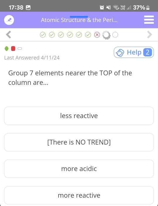 17:38
37%
Atomic Structure & the Peri...
Help 2
Last Answered 4/11/24
Group 7 elements nearer the TOP of the
column are...
less reactive
[There is NO TREND]
more acidic
more reactive