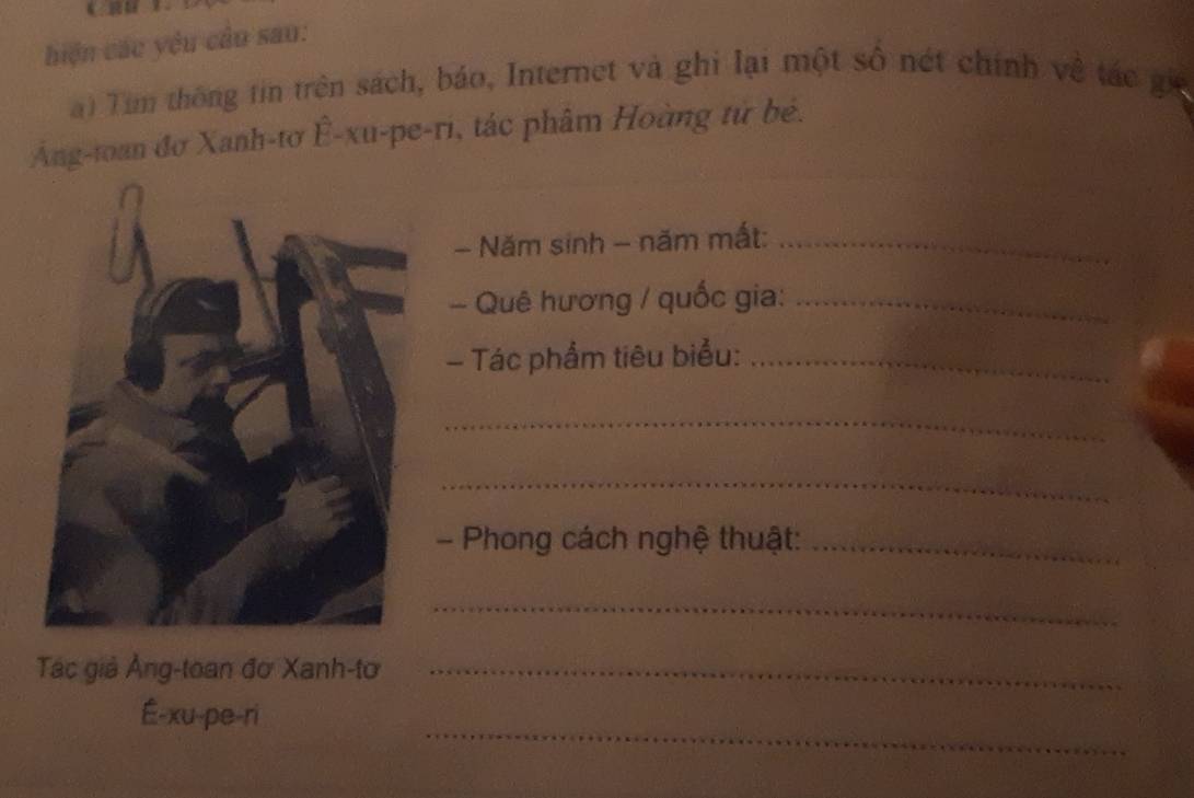 hiện các yêu cầu sao: 
) Tim thông tin trên sách, báo, Internet và ghi lại một số nét chính về tác gi 
Ang-toan đơ Xanh-tơ Ê-xu-pe-ri, tác phâm Hoàng tử bé. 
- Năm sinh - năm mất:_ 
- Quê hương / quốc gia:_ 
- Tác phẩm tiêu biểu:_ 
_ 
_ 
- Phong cách nghệ thuật:_ 
_ 
Tác giả Ảng-toan đơ Xanh-tơ_ 
_ 
É-xu-pe-ri