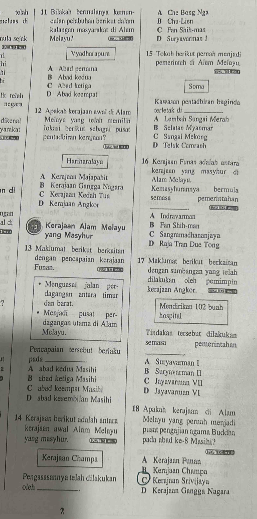 telah 11 Bilakah bermulanya kemun- A Che Bong Nga
meluas di culan pelabuhan berikut dalam B Chu-Lien
kalangan masyarakat di Alam C Fan Shih-man
mula sejak Melayu? BUKU TEKS D Suryavarman I
BUTE KS 
hi.
Vyadharapura 15 Tokoh berikut pernah menjadi
hi pemerintah di Alam Melayu.
hi
A Abad pertama
hi
B Abad kedua
C Abad ketiga Soma
lit telah D Abad keempat
negara
Kawasan pentadbiran baginda
12 Apakah kerajaan awal di Alam terletak di_
dikenal Melayu yang telah memilih A Lembah Sungai Merah
yarakat lokasi berikut sebagai pusat B Selatan Myanmar
U TTX pentadbiran kerajaan? C Sungai Mekong
BUKU TEKS “ D Teluk Camranh
Hariharalaya 16 Kerajaan Funan adalah antara
kerajaan yang masyhur di
A Kerajaan Majapahit Alam Melayu.
B Kerajaan Gangga Nagara Kemasyhurannya bermula
n di C Kerajaan Kedah Tua semasa pemerintahan
D Kerajaan Angkor _BUXU TO  
ngan A Indrayarman
al di 13 Kerajaan Alam Melayu B Fan Shih-man
s m yang Masyhur C Sangramadhananjaya
D Raja Tran Due Tong
13 Maklumat berikut berkaitan
dengan pencapaian kerajaan 17 Maklumat berikut berkaitan
Funan. BUKU TEKS BRD dengan sumbangan yang telah
dilakukan oleh pemimpin
Menguasai jalan per- kerajaan Angkor. SUAU TEXS I  
dagangan antara timur
2 dan barat. Mendirikan 102 buah
Menjadi pusat per- hospital
dagangan utama di Alam
Melayu. Tindakan tersebut dilakukan
semasa pemerintahan
Pencapaian tersebut berlaku_
at pada _A Suryavarman I
a A abad kedua Masihi B Suryavarman II
B abad ketiga Masihi C Jayavarman VII
C abad keempat Masihi D Jayavarman VI
D abad kesembilan Masihi
18 Apakah kerajaan di Alam
14 Kerajaan berikut adalah antara Melayu yang pernah menjadi
kerajaan awal Alam Melayu pusat pengajian agama Buddha
yang masyhur. BUKU TEKS BeTh) pada abad ke-8 Masihi?
BKU TeKs O  
Kerajaan Champa A Kerajaan Funan
B Kerajaan Champa
Pengasasannya telah dilakukan C Kerajaan Srivijaya
oleh _D Kerajaan Gangga Nagara
2