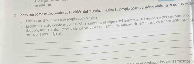 Investigar para dar 
se formulan. 
1. Piensa en cómo está organizada tu visión del mundo, imagina tu propia cosmovisión y elabora lo que se solip 
a) Elabora un dibujo sobre tu propia cosmovisión. 
b) Escribe un relato donde expongas cómo concibes el origen del universo, del mundo y del ser humano. p 
_ 
des apoyarte en mitos, teorías científicas y pensamientos filosóficos, sin embargo, es importante que ¿L 
rrolles una idea original. 
_ 
_ 
_ 
c p rofesor los pensamientos