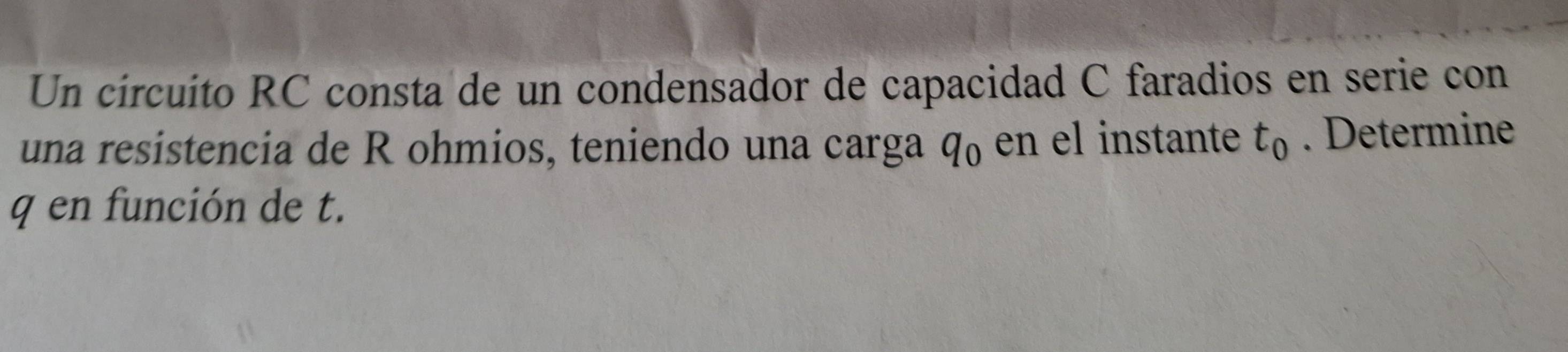 Un círcuito RC consta de un condensador de capacidad C faradios en serie con 
una resistencia de R ohmios, teniendo una carga q_0 en el instante t_0. Determine
q en función de t.