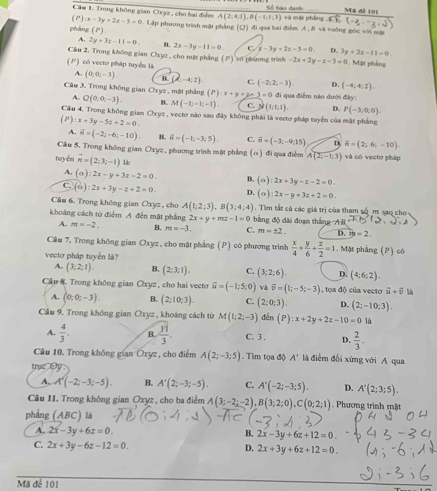 Số báo danh: Ma đề 101
Câu 1. Trong không gian Oxyz , cho hai điểm A(2;4;1),B(-1;1;3) và mặt phầng overline AB
(P) :x-3y+2z-5=0. Lập phương trình mặt phẳng (Q) đi qua hai điểm A , B và vuống góc với mặt
phẳng (P)
A. 2y+3z-11=0. B. 2x-3y-11=0. C. x-3y+2z-5=0. D. 3y+2z-11=0.
Câu 2. Trong không gian Oxyz, cho mặt phẳng (P) có phương trình -2x+2y-z-3=0. Mặt phảng
(P) có vectơ pháp tuyến là
A. (0;0;-3). B. (4;-4;2). C. (-2;2;-3). D. (-4;4;2).
Cầu 3. Trong không gian Oxyz , mặt phẳng (P):x+y+z+3=0 đi qua điểm nào dưới đây:
A. Q(0;0;-3). B. M(-1;-1;-1). C. N (1;1;1). D. P(-3;0;0).
Câu 4. Trong không gian Oxyz, vectơ nào sau đây không phải là vectơ pháp tuyến của mặt phẳng
(P):x+3y-5z+2=0.
A. vector n=(-2;-6;-10). B. vector n=(-1;-3;5). C. vector n=(-3;-9;15) D. vector n=(2;6;-10).
Câu 5. Trong không gian Oxyz , phương trình mặt phẳng (α) đi qua điểm A(2;-1;3) và có vectơ pháp
tuyến vector n=(2;3;-1) là:
A. (alpha ):2x-y+3z-2=0.
B. (alpha ):2x+3y-z-2=0.
C. (alpha ):2x+3y-z+2=0.
D. (alpha ):2x-y+3z+2=0.
Câu 6. Trong không gian Oxyz, cho A(1;2;3),B(3;4;4). Tìm tất cả các giá trị của tham số m sao cho
khoảng cách từ điểm A đến mặt phẳng 2x+y+mz-1=0 bằng độ dài đoạn thắng AB
A. m=-2. B. m=-3. m=± 2. D. m=2.
C.
Câu 7. Trong không gian Oxyz, cho mặt phẳng (P) có phương trình  x/4 + y/6 + z/2 =1. Mặt phẳng (P) có
vectơ pháp tuyển là?
A. (3;2;1). B. (2;3;1). (3;2;6). D. (4;6;2).
C.
Câu 8. Trong không gian Oxyz, cho hai vecto vector u=(-1;5;0) và vector v=(1;-5;-3) , tọa độ của vectơ vector u+vector v là
A. (0;0;-3). B. (2;10;3). C. (2;0;3). D. (2;-10;3).
Câu 9. Trong không gian Oxyz , khoảng cách từ M(1;2;-3) đến (P):x+2y+2z-10=0 là
B,
A.  4/3 .  11/3 . C. 3 .
D.  2/3 .
Câu 10. Trong không gian Oxyz, cho điểm A(2;-3;5). Tìm tọa độ A' là điểm đối xứng với A qua
trục Oy
A, A'(-2;-3;-5). B. A'(2;-3;-5). C. A'(-2;-3;5). D. A'(2;3;5).
Câu 11. Trong không gian Oxyz , cho ba điểm A(3;-2;-2),B(3;2;0),C(0;2;1). Phương trình mặt
phẳng (ABC) là
A. 2x-3y+6z=0. B. 2x-3y+6z+12=0.
C. 2x+3y-6z-12=0. D. 2x+3y+6z+12=0.
Mã đề 101