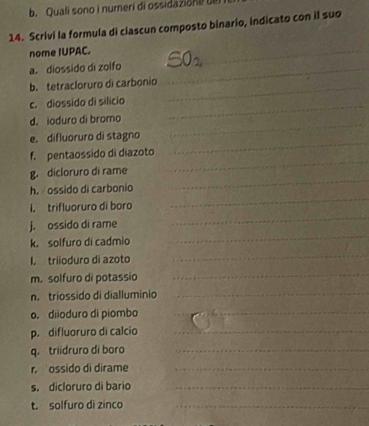 Quali sono i numeri di ossidazione bel 
14. Scrivi la formula di ciascun composto binario, indicato con il suo 
nome IUPAC. 

a. diossido dì zolfo_ 
_ 
b. tetracloruro di carbonio_ 
c. diossido di silicio_ 
_ 
d. ioduro di bromo 
_ 
e. difluoruro di stagno 
f. pentaossido di diazoto 
_ 
g. dicloruro di rame 
_ 
_ 
_ 
h. ossido di carbonio 
_ 
I. trifluoruro di boro 
_ 
j. ossido di rame 
k. solfuro di cadmio 
I. triioduro di azoto 
_ 
m. solfuro di potassio 
_ 
n. triossido di dialluminio_ 
o. diioduro di piombo_ 
p. difluoruro di calcio_ 
q. triidruro di boro_ 
r. ossido di dirame_ 
s. dicloruro di bario_ 
t. solfuro di zinco_