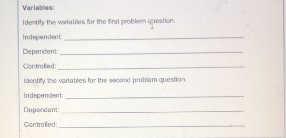 Variables: 
Identify the variables for the first problem question. 
Independent:_ 
Dependent:_ 
Controlled:_ 
ldentify the variables for the second problem question. 
Independent:_ 
Dependent:_ 
Controlled:_